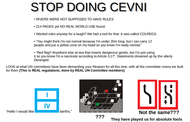 STOP DOING CEVNI. • RIVERS WERE NOT SUPPOSED TO HAVE RULES

• 214 PAGES yet NO REAL WORLD USE found.

• Wanted rules anyway for a laugh? We had a tool for that: It was called COLREGS.

• “You might think I'm not normal because I'm under 20m long, but I can carry 12
people and put a yellow cone on my head so you know I'm really normal.”

• “Red flag? Anywhere else at sea that means dangerous goods, but I'm just using
it so you know I'm a narcissist according to Article 3.17”. Statements dreamed up by the utterly Deranged.

LOOK at what UN committees have been demanding your Respect for all this time, with all the committee rooms we built for them (This is REAL regulations, done by REAL UN Committee members): 

<signs>

“Hello I would like   <sign> berths.”

They have played us for absolute fools "