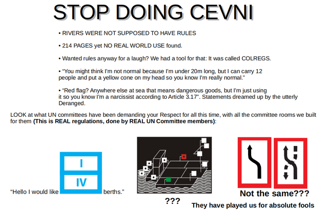 STOP DOING CEVNI. • RIVERS WERE NOT SUPPOSED TO HAVE RULES

• 214 PAGES yet NO REAL WORLD USE found.

• Wanted rules anyway for a laugh? We had a tool for that: It was called COLREGS.

• “You might think I'm not normal because I'm under 20m long, but I can carry 12
people and put a yellow cone on my head so you know I'm really normal.”

• “Red flag? Anywhere else at sea that means dangerous goods, but I'm just using
it so you know I'm a narcissist according to Article 3.17”. Statements dreamed up by the utterly Deranged.

LOOK at what UN committees have been demanding your Respect for all this time, with all the committee rooms we built for them (This is REAL regulations, done by REAL UN Committee members): 

<signs>

“Hello I would like   <sign> berths.”

They have played us for absolute fools "